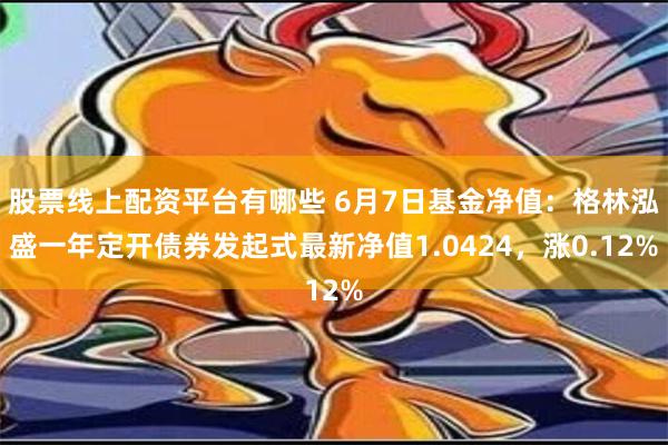 股票线上配资平台有哪些 6月7日基金净值：格林泓盛一年定开债券发起式最新净值1.0424，涨0.12%