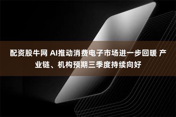 配资股牛网 AI推动消费电子市场进一步回暖 产业链、机构预期三季度持续向好