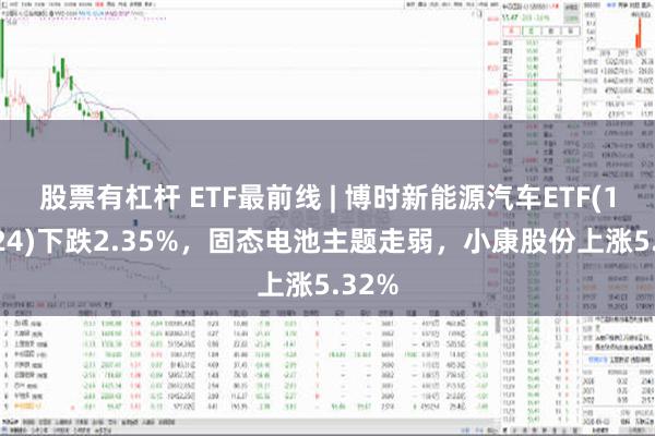 股票有杠杆 ETF最前线 | 博时新能源汽车ETF(159824)下跌2.35%，固态电池主题走弱，小康股份上涨5.32%