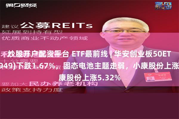 炒股开户配资平台 ETF最前线 | 华安创业板50ETF(159949)下跌1.67%，固态电池主题走弱，小康股份上涨5.32%