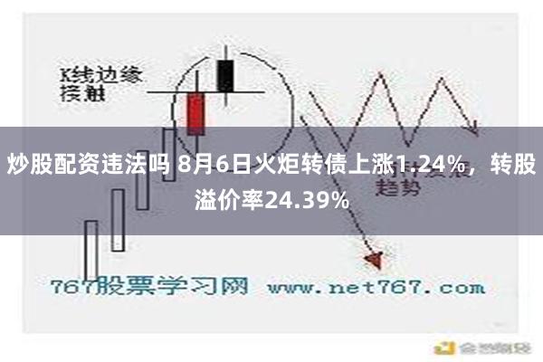 炒股配资违法吗 8月6日火炬转债上涨1.24%，转股溢价率24.39%