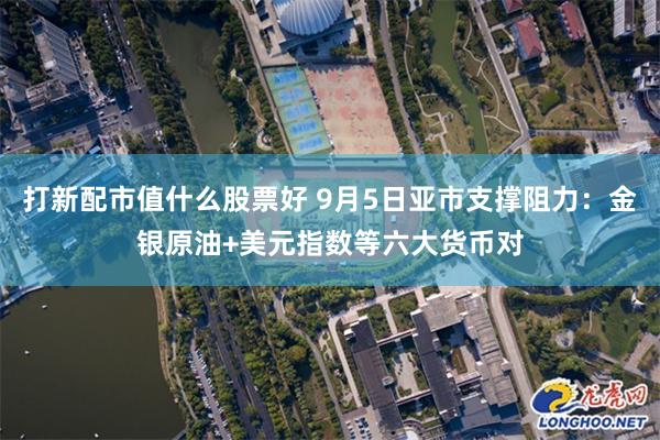 打新配市值什么股票好 9月5日亚市支撑阻力：金银原油+美元指数等六大货币对