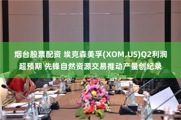 烟台股票配资 埃克森美孚(XOM.US)Q2利润超预期 先锋自然资源交易推动产量创纪录