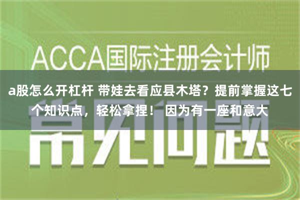 a股怎么开杠杆 带娃去看应县木塔？提前掌握这七个知识点，轻松拿捏！ 因为有一座和意大