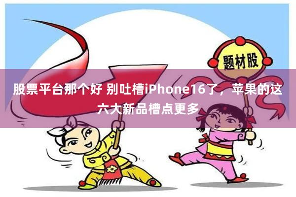 股票平台那个好 别吐槽iPhone16了，苹果的这六大新品槽点更多