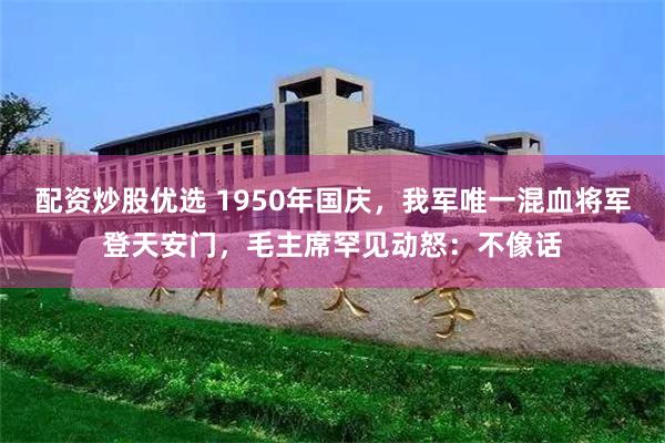 配资炒股优选 1950年国庆，我军唯一混血将军登天安门，毛主席罕见动怒：不像话