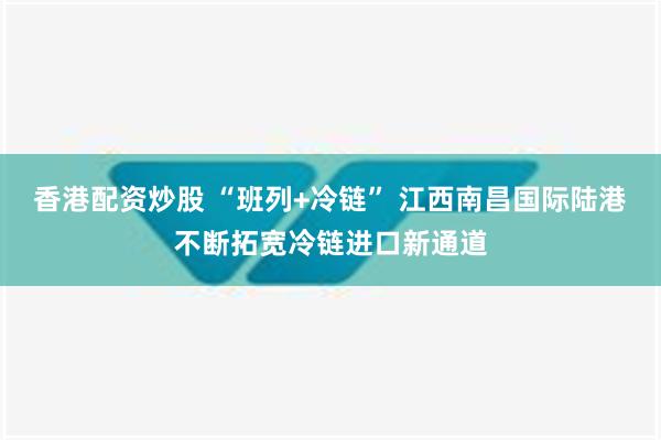 香港配资炒股 “班列+冷链” 江西南昌国际陆港不断拓宽冷链进口新通道