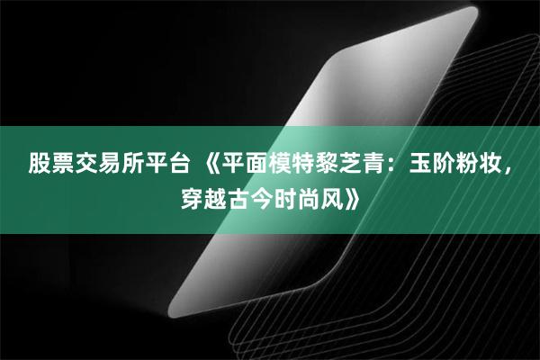 股票交易所平台 《平面模特黎芝青：玉阶粉妆，穿越古今时尚风》