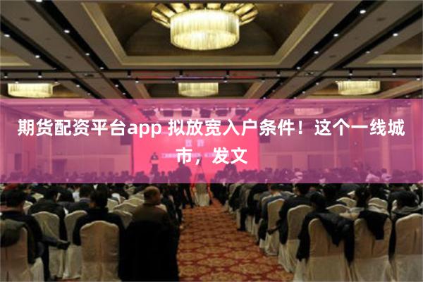 期货配资平台app 拟放宽入户条件！这个一线城市，发文