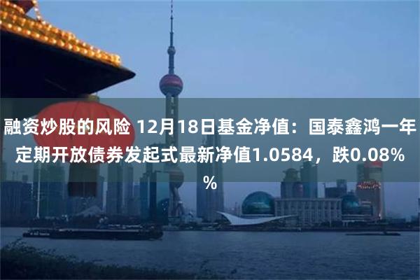 融资炒股的风险 12月18日基金净值：国泰鑫鸿一年定期开放债券发起式最新净值1.0584，跌0.08%