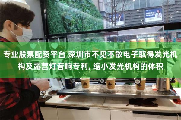 专业股票配资平台 深圳市不见不散电子取得发光机构及露营灯音响专利, 缩小发光机构的体积