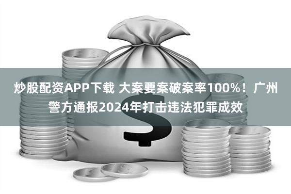 炒股配资APP下载 大案要案破案率100%！广州警方通报2024年打击违法犯罪成效