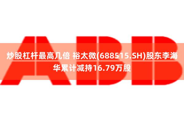 炒股杠杆最高几倍 裕太微(688515.SH)股东李海华累计减持16.79万股